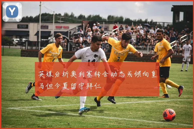 英媒分析奥利塞转会动态或倾向皇马但今夏留守拜仁