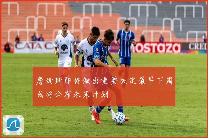 詹姆斯即将做出重要决定最早下周或将公布未来计划