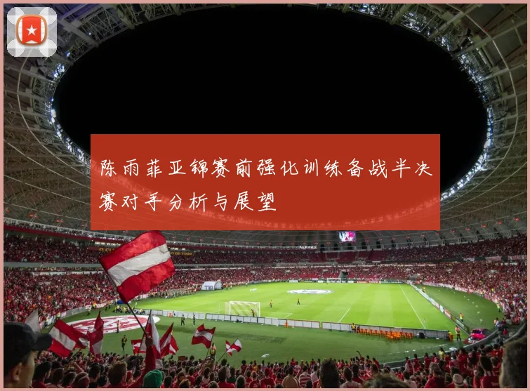 陈雨菲亚锦赛前强化训练备战半决赛对手分析与展望