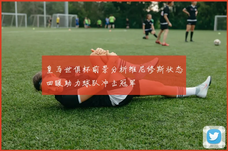 皇马世俱杯前景分析维尼修斯状态回暖助力球队冲击冠军