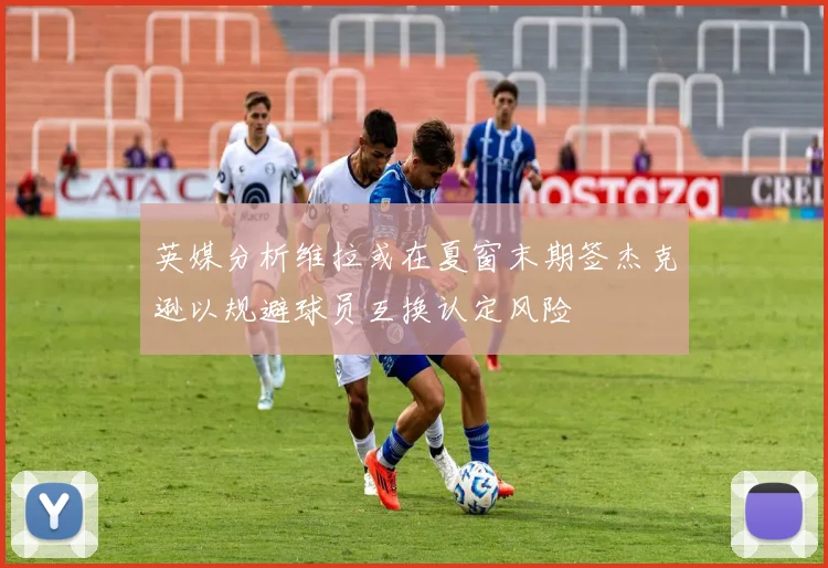 英媒分析维拉或在夏窗末期签杰克逊以规避球员互换认定风险