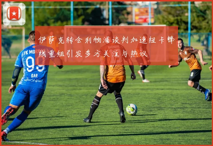 伊萨克转会利物浦谈判加速纽卡锋线重组引发多方关注与热议