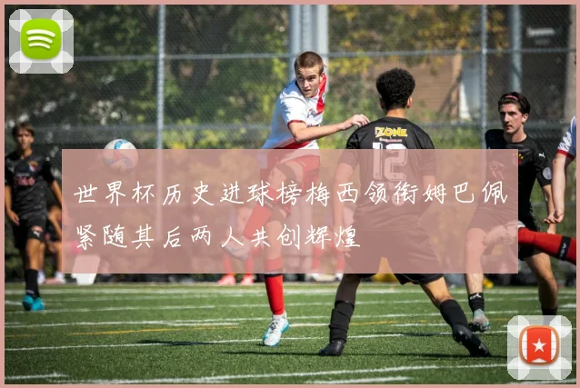 世界杯历史进球榜梅西领衔姆巴佩紧随其后两人共创辉煌