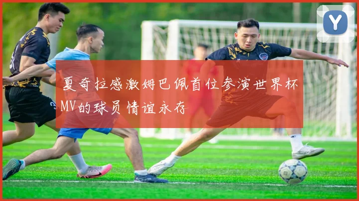 夏奇拉感激姆巴佩首位参演世界杯MV的球员情谊永存