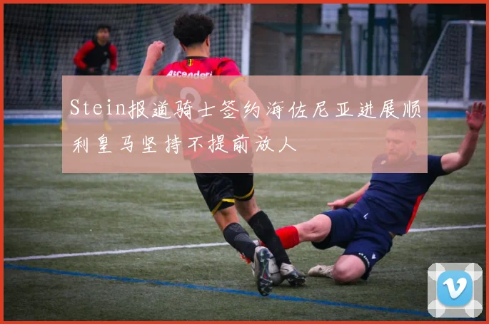 Stein报道骑士签约海佐尼亚进展顺利皇马坚持不提前放人