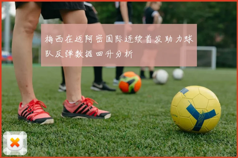 梅西在迈阿密国际连续首发助力球队反弹数据回升分析